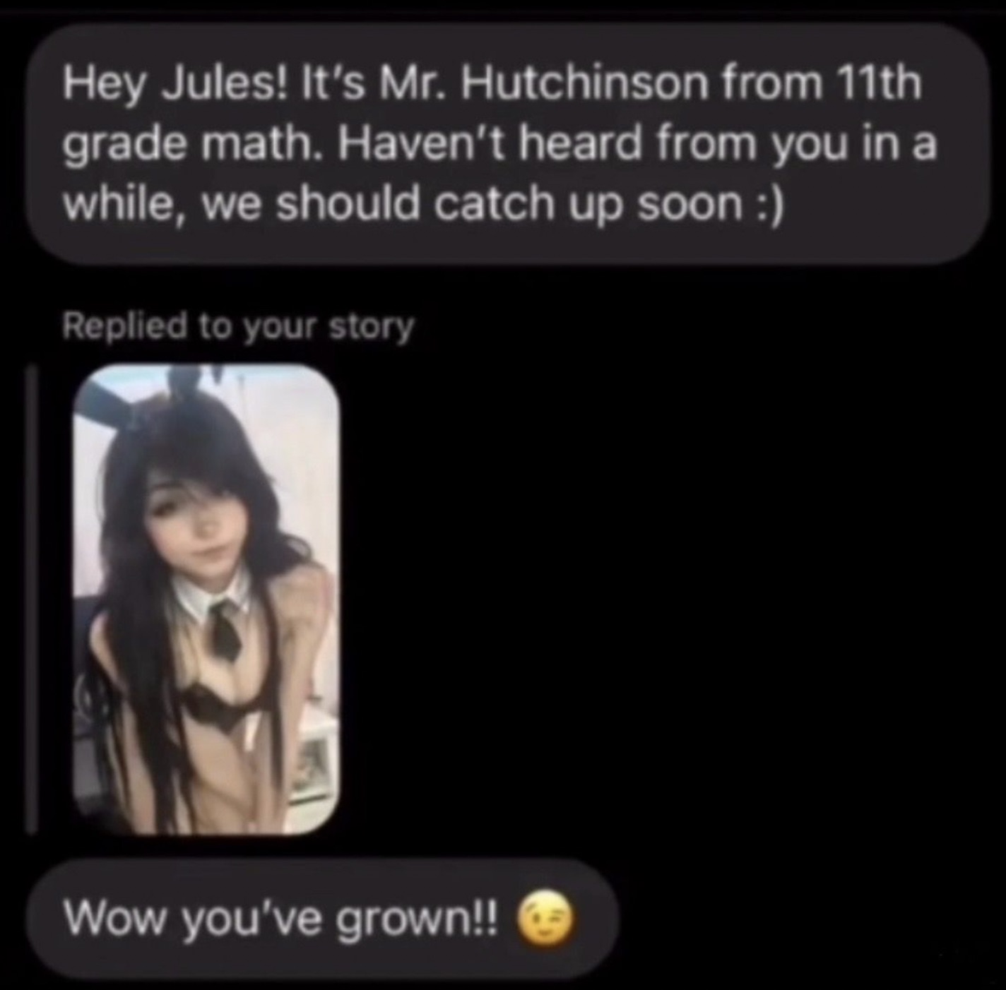 hey jules its mr hutchinson - Hey Jules! It's Mr. Hutchinson from 11th grade math. Haven't heard from you in a while, we should catch up soon Replied to your story Wow you've grown!!